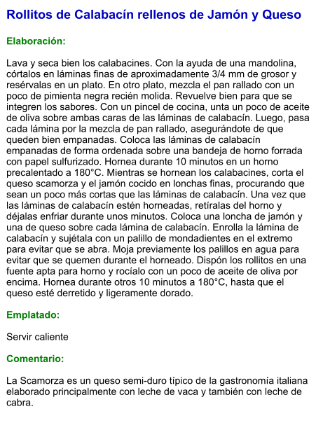 Rollitos de Calabacín rellenos de Jamón y Queso  Elaboración:  Lava y seca bien los calabacines. Con la ayuda de una mandolina, córtalos en láminas finas de aproximadamente 3/4 mm de grosor y resérvalas en un plato. En otro plato, mezcla el pan rallado con un poco de pimienta negra recién molida. Revuelve bien para que se integren los sabores. Con un pincel de cocina, unta un poco de aceite de oliva sobre ambas caras de las láminas de calabacín. Luego, pasa cada lámina por la mezcla de pan rallado, asegurándote de que queden bien empanadas. Coloca las láminas de calabacín empanadas de forma ordenada sobre una bandeja de horno forrada con papel sulfurizado. Hornea durante 10 minutos en un horno precalentado a 180°C. Mientras se hornean los calabacines, corta el queso scamorza y el jamón cocido en lonchas finas, procurando que sean un poco más cortas que las láminas de calabacín. Una vez que las láminas de calabacín estén horneadas, retíralas del horno y déjalas enfriar durante unos minutos. Coloca una loncha de jamón y una de queso sobre cada lámina de calabacín. Enrolla la lámina de calabacín y sujétala con un palillo de mondadientes en el extremo para evitar que se abra. Moja previamente los palillos en agua para evitar que se quemen durante el horneado. Dispón los rollitos en una fuente apta para horno y rocíalo con un poco de aceite de oliva por encima. Hornea durante otros 10 minutos a 180°C, hasta que el queso esté derretido y ligeramente dorado.  Emplatado:  Servir caliente  Comentario:  La Scamorza es un queso semi-duro típico de la gastronomía italiana elaborado principalmente con leche de vaca y también con leche de cabra.