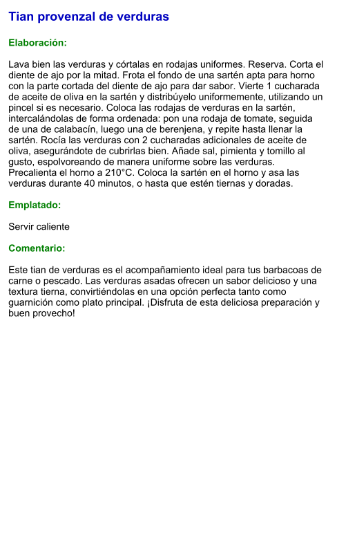 Tian provenzal de verduras  Elaboración:  Lava bien las verduras y córtalas en rodajas uniformes. Reserva. Corta el diente de ajo por la mitad. Frota el fondo de una sartén apta para horno con la parte cortada del diente de ajo para dar sabor. Vierte 1 cucharada de aceite de oliva en la sartén y distribúyelo uniformemente, utilizando un pincel si es necesario. Coloca las rodajas de verduras en la sartén, intercalándolas de forma ordenada: pon una rodaja de tomate, seguida de una de calabacín, luego una de berenjena, y repite hasta llenar la sartén. Rocía las verduras con 2 cucharadas adicionales de aceite de oliva, asegurándote de cubrirlas bien. Añade sal, pimienta y tomillo al gusto, espolvoreando de manera uniforme sobre las verduras. Precalienta el horno a 210°C. Coloca la sartén en el horno y asa las verduras durante 40 minutos, o hasta que estén tiernas y doradas.  Emplatado:  Servir caliente  Comentario:  Este tian de verduras es el acompañamiento ideal para tus barbacoas de carne o pescado. Las verduras asadas ofrecen un sabor delicioso y una textura tierna, convirtiéndolas en una opción perfecta tanto como guarnición como plato principal. ¡Disfruta de esta deliciosa preparación y buen provecho!