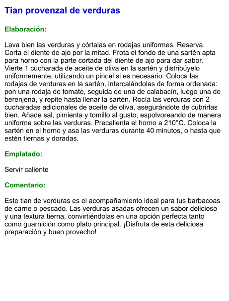 Tian provenzal de verduras  Elaboración:  Lava bien las verduras y córtalas en rodajas uniformes. Reserva. Corta el diente de ajo por la mitad. Frota el fondo de una sartén apta para horno con la parte cortada del diente de ajo para dar sabor. Vierte 1 cucharada de aceite de oliva en la sartén y distribúyelo uniformemente, utilizando un pincel si es necesario. Coloca las rodajas de verduras en la sartén, intercalándolas de forma ordenada: pon una rodaja de tomate, seguida de una de calabacín, luego una de berenjena, y repite hasta llenar la sartén. Rocía las verduras con 2 cucharadas adicionales de aceite de oliva, asegurándote de cubrirlas bien. Añade sal, pimienta y tomillo al gusto, espolvoreando de manera uniforme sobre las verduras. Precalienta el horno a 210°C. Coloca la sartén en el horno y asa las verduras durante 40 minutos, o hasta que estén tiernas y doradas.  Emplatado:  Servir caliente  Comentario:  Este tian de verduras es el acompañamiento ideal para tus barbacoas de carne o pescado. Las verduras asadas ofrecen un sabor delicioso y una textura tierna, convirtiéndolas en una opción perfecta tanto como guarnición como plato principal. ¡Disfruta de esta deliciosa preparación y buen provecho!