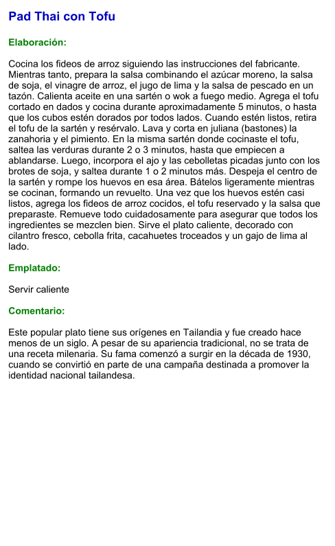 Pad Thai con Tofu  Elaboración:  Cocina los fideos de arroz siguiendo las instrucciones del fabricante. Mientras tanto, prepara la salsa combinando el azúcar moreno, la salsa de soja, el vinagre de arroz, el jugo de lima y la salsa de pescado en un tazón. Calienta aceite en una sartén o wok a fuego medio. Agrega el tofu cortado en dados y cocina durante aproximadamente 5 minutos, o hasta que los cubos estén dorados por todos lados. Cuando estén listos, retira el tofu de la sartén y resérvalo. Lava y corta en juliana (bastones) la zanahoria y el pimiento. En la misma sartén donde cocinaste el tofu, saltea las verduras durante 2 o 3 minutos, hasta que empiecen a ablandarse. Luego, incorpora el ajo y las cebolletas picadas junto con los brotes de soja, y saltea durante 1 o 2 minutos más. Despeja el centro de la sartén y rompe los huevos en esa área. Bátelos ligeramente mientras se cocinan, formando un revuelto. Una vez que los huevos estén casi listos, agrega los fideos de arroz cocidos, el tofu reservado y la salsa que preparaste. Remueve todo cuidadosamente para asegurar que todos los ingredientes se mezclen bien. Sirve el plato caliente, decorado con cilantro fresco, cebolla frita, cacahuetes troceados y un gajo de lima al lado.   Emplatado:  Servir caliente  Comentario:  Este popular plato tiene sus orígenes en Tailandia y fue creado hace menos de un siglo. A pesar de su apariencia tradicional, no se trata de una receta milenaria. Su fama comenzó a surgir en la década de 1930, cuando se convirtió en parte de una campaña destinada a promover la identidad nacional tailandesa.