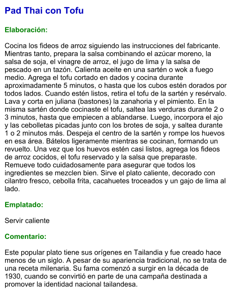 Pad Thai con Tofu  Elaboración:  Cocina los fideos de arroz siguiendo las instrucciones del fabricante. Mientras tanto, prepara la salsa combinando el azúcar moreno, la salsa de soja, el vinagre de arroz, el jugo de lima y la salsa de pescado en un tazón. Calienta aceite en una sartén o wok a fuego medio. Agrega el tofu cortado en dados y cocina durante aproximadamente 5 minutos, o hasta que los cubos estén dorados por todos lados. Cuando estén listos, retira el tofu de la sartén y resérvalo. Lava y corta en juliana (bastones) la zanahoria y el pimiento. En la misma sartén donde cocinaste el tofu, saltea las verduras durante 2 o 3 minutos, hasta que empiecen a ablandarse. Luego, incorpora el ajo y las cebolletas picadas junto con los brotes de soja, y saltea durante 1 o 2 minutos más. Despeja el centro de la sartén y rompe los huevos en esa área. Bátelos ligeramente mientras se cocinan, formando un revuelto. Una vez que los huevos estén casi listos, agrega los fideos de arroz cocidos, el tofu reservado y la salsa que preparaste. Remueve todo cuidadosamente para asegurar que todos los ingredientes se mezclen bien. Sirve el plato caliente, decorado con cilantro fresco, cebolla frita, cacahuetes troceados y un gajo de lima al lado.   Emplatado:  Servir caliente  Comentario:  Este popular plato tiene sus orígenes en Tailandia y fue creado hace menos de un siglo. A pesar de su apariencia tradicional, no se trata de una receta milenaria. Su fama comenzó a surgir en la década de 1930, cuando se convirtió en parte de una campaña destinada a promover la identidad nacional tailandesa.