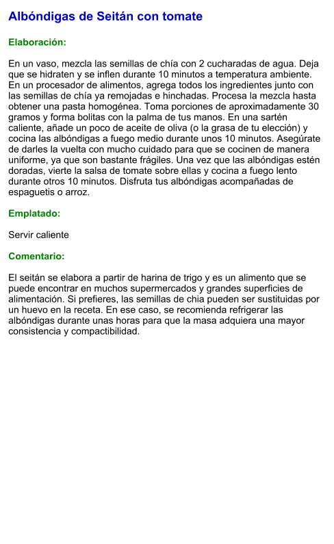 Albóndigas de Seitán con tomate  Elaboración:  En un vaso, mezcla las semillas de chía con 2 cucharadas de agua. Deja que se hidraten y se inflen durante 10 minutos a temperatura ambiente. En un procesador de alimentos, agrega todos los ingredientes junto con las semillas de chía ya remojadas e hinchadas. Procesa la mezcla hasta obtener una pasta homogénea. Toma porciones de aproximadamente 30 gramos y forma bolitas con la palma de tus manos. En una sartén caliente, añade un poco de aceite de oliva (o la grasa de tu elección) y cocina las albóndigas a fuego medio durante unos 10 minutos. Asegúrate de darles la vuelta con mucho cuidado para que se cocinen de manera uniforme, ya que son bastante frágiles. Una vez que las albóndigas estén doradas, vierte la salsa de tomate sobre ellas y cocina a fuego lento durante otros 10 minutos. Disfruta tus albóndigas acompañadas de espaguetis o arroz.  Emplatado:  Servir caliente  Comentario:  El seitán se elabora a partir de harina de trigo y es un alimento que se puede encontrar en muchos supermercados y grandes superficies de alimentación. Si prefieres, las semillas de chia pueden ser sustituidas por un huevo en la receta. En ese caso, se recomienda refrigerar las albóndigas durante unas horas para que la masa adquiera una mayor consistencia y compactibilidad.