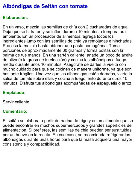 Albóndigas de Seitán con tomate  Elaboración:  En un vaso, mezcla las semillas de chía con 2 cucharadas de agua. Deja que se hidraten y se inflen durante 10 minutos a temperatura ambiente. En un procesador de alimentos, agrega todos los ingredientes junto con las semillas de chía ya remojadas e hinchadas. Procesa la mezcla hasta obtener una pasta homogénea. Toma porciones de aproximadamente 30 gramos y forma bolitas con la palma de tus manos. En una sartén caliente, añade un poco de aceite de oliva (o la grasa de tu elección) y cocina las albóndigas a fuego medio durante unos 10 minutos. Asegúrate de darles la vuelta con mucho cuidado para que se cocinen de manera uniforme, ya que son bastante frágiles. Una vez que las albóndigas estén doradas, vierte la salsa de tomate sobre ellas y cocina a fuego lento durante otros 10 minutos. Disfruta tus albóndigas acompañadas de espaguetis o arroz.  Emplatado:  Servir caliente  Comentario:  El seitán se elabora a partir de harina de trigo y es un alimento que se puede encontrar en muchos supermercados y grandes superficies de alimentación. Si prefieres, las semillas de chia pueden ser sustituidas por un huevo en la receta. En ese caso, se recomienda refrigerar las albóndigas durante unas horas para que la masa adquiera una mayor consistencia y compactibilidad.
