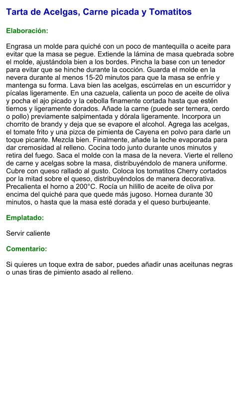 Tarta de Acelgas, Carne picada y Tomatitos  Elaboración:  Engrasa un molde para quiché con un poco de mantequilla o aceite para evitar que la masa se pegue. Extiende la lámina de masa quebrada sobre el molde, ajustándola bien a los bordes. Pincha la base con un tenedor para evitar que se hinche durante la cocción. Guarda el molde en la nevera durante al menos 15-20 minutos para que la masa se enfríe y mantenga su forma. Lava bien las acelgas, escúrrelas en un escurridor y pícalas ligeramente. En una cazuela, calienta un poco de aceite de oliva y pocha el ajo picado y la cebolla finamente cortada hasta que estén tiernos y ligeramente dorados. Añade la carne (puede ser ternera, cerdo o pollo) previamente salpimentada y dórala ligeramente. Incorpora un chorrito de brandy y deja que se evapore el alcohol. Agrega las acelgas, el tomate frito y una pizca de pimienta de Cayena en polvo para darle un toque picante. Mezcla bien. Finalmente, añade la leche evaporada para dar cremosidad al relleno. Cocina todo junto durante unos minutos y retira del fuego. Saca el molde con la masa de la nevera. Vierte el relleno de carne y acelgas sobre la masa, distribuyéndolo de manera uniforme. Cubre con queso rallado al gusto. Coloca los tomatitos Cherry cortados por la mitad sobre el queso, distribuyéndolos de manera decorativa. Precalienta el horno a 200°C. Rocía un hilillo de aceite de oliva por encima del quiché para que quede más jugoso. Hornea durante 30 minutos, o hasta que la masa esté dorada y el queso burbujeante.  Emplatado:  Servir caliente  Comentario:  Si quieres un toque extra de sabor, puedes añadir unas aceitunas negras o unas tiras de pimiento asado al relleno.
