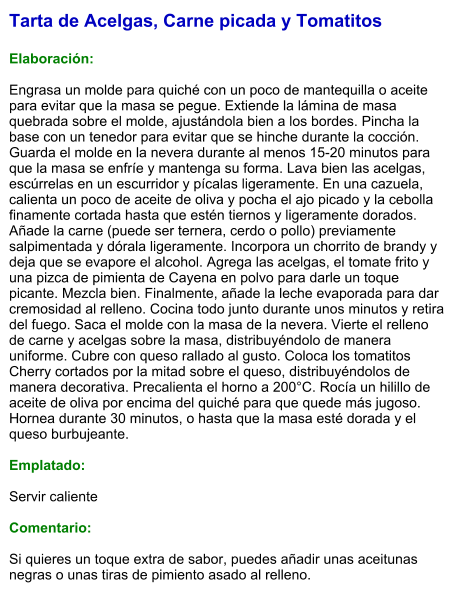 Tarta de Acelgas, Carne picada y Tomatitos  Elaboración:  Engrasa un molde para quiché con un poco de mantequilla o aceite para evitar que la masa se pegue. Extiende la lámina de masa quebrada sobre el molde, ajustándola bien a los bordes. Pincha la base con un tenedor para evitar que se hinche durante la cocción. Guarda el molde en la nevera durante al menos 15-20 minutos para que la masa se enfríe y mantenga su forma. Lava bien las acelgas, escúrrelas en un escurridor y pícalas ligeramente. En una cazuela, calienta un poco de aceite de oliva y pocha el ajo picado y la cebolla finamente cortada hasta que estén tiernos y ligeramente dorados. Añade la carne (puede ser ternera, cerdo o pollo) previamente salpimentada y dórala ligeramente. Incorpora un chorrito de brandy y deja que se evapore el alcohol. Agrega las acelgas, el tomate frito y una pizca de pimienta de Cayena en polvo para darle un toque picante. Mezcla bien. Finalmente, añade la leche evaporada para dar cremosidad al relleno. Cocina todo junto durante unos minutos y retira del fuego. Saca el molde con la masa de la nevera. Vierte el relleno de carne y acelgas sobre la masa, distribuyéndolo de manera uniforme. Cubre con queso rallado al gusto. Coloca los tomatitos Cherry cortados por la mitad sobre el queso, distribuyéndolos de manera decorativa. Precalienta el horno a 200°C. Rocía un hilillo de aceite de oliva por encima del quiché para que quede más jugoso. Hornea durante 30 minutos, o hasta que la masa esté dorada y el queso burbujeante.  Emplatado:  Servir caliente  Comentario:  Si quieres un toque extra de sabor, puedes añadir unas aceitunas negras o unas tiras de pimiento asado al relleno.
