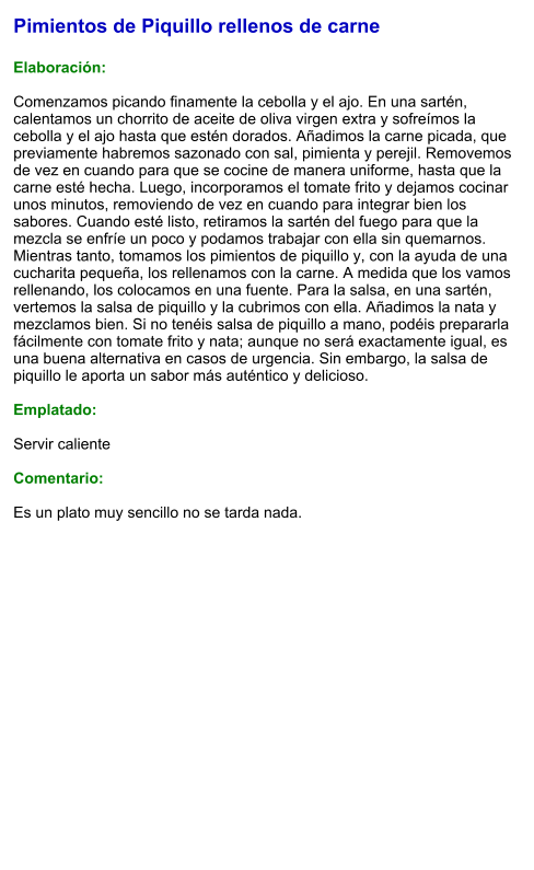Pimientos de Piquillo rellenos de carne  Elaboración:  Comenzamos picando finamente la cebolla y el ajo. En una sartén, calentamos un chorrito de aceite de oliva virgen extra y sofreímos la cebolla y el ajo hasta que estén dorados. Añadimos la carne picada, que previamente habremos sazonado con sal, pimienta y perejil. Removemos de vez en cuando para que se cocine de manera uniforme, hasta que la carne esté hecha. Luego, incorporamos el tomate frito y dejamos cocinar unos minutos, removiendo de vez en cuando para integrar bien los sabores. Cuando esté listo, retiramos la sartén del fuego para que la mezcla se enfríe un poco y podamos trabajar con ella sin quemarnos. Mientras tanto, tomamos los pimientos de piquillo y, con la ayuda de una cucharita pequeña, los rellenamos con la carne. A medida que los vamos rellenando, los colocamos en una fuente. Para la salsa, en una sartén, vertemos la salsa de piquillo y la cubrimos con ella. Añadimos la nata y mezclamos bien. Si no tenéis salsa de piquillo a mano, podéis prepararla fácilmente con tomate frito y nata; aunque no será exactamente igual, es una buena alternativa en casos de urgencia. Sin embargo, la salsa de piquillo le aporta un sabor más auténtico y delicioso.  Emplatado:  Servir caliente  Comentario:  Es un plato muy sencillo no se tarda nada.