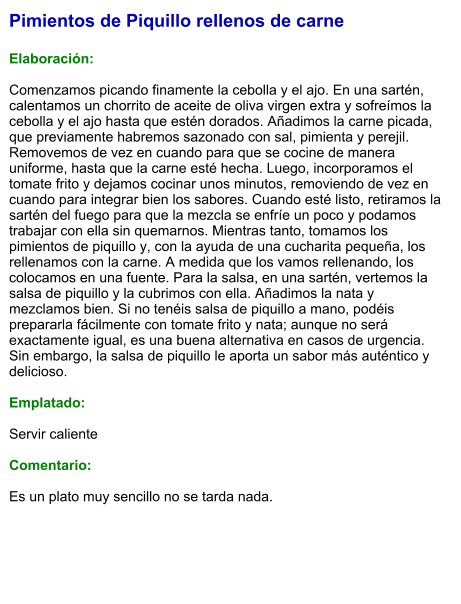 Pimientos de Piquillo rellenos de carne  Elaboración:  Comenzamos picando finamente la cebolla y el ajo. En una sartén, calentamos un chorrito de aceite de oliva virgen extra y sofreímos la cebolla y el ajo hasta que estén dorados. Añadimos la carne picada, que previamente habremos sazonado con sal, pimienta y perejil. Removemos de vez en cuando para que se cocine de manera uniforme, hasta que la carne esté hecha. Luego, incorporamos el tomate frito y dejamos cocinar unos minutos, removiendo de vez en cuando para integrar bien los sabores. Cuando esté listo, retiramos la sartén del fuego para que la mezcla se enfríe un poco y podamos trabajar con ella sin quemarnos. Mientras tanto, tomamos los pimientos de piquillo y, con la ayuda de una cucharita pequeña, los rellenamos con la carne. A medida que los vamos rellenando, los colocamos en una fuente. Para la salsa, en una sartén, vertemos la salsa de piquillo y la cubrimos con ella. Añadimos la nata y mezclamos bien. Si no tenéis salsa de piquillo a mano, podéis prepararla fácilmente con tomate frito y nata; aunque no será exactamente igual, es una buena alternativa en casos de urgencia. Sin embargo, la salsa de piquillo le aporta un sabor más auténtico y delicioso.  Emplatado:  Servir caliente  Comentario:  Es un plato muy sencillo no se tarda nada.