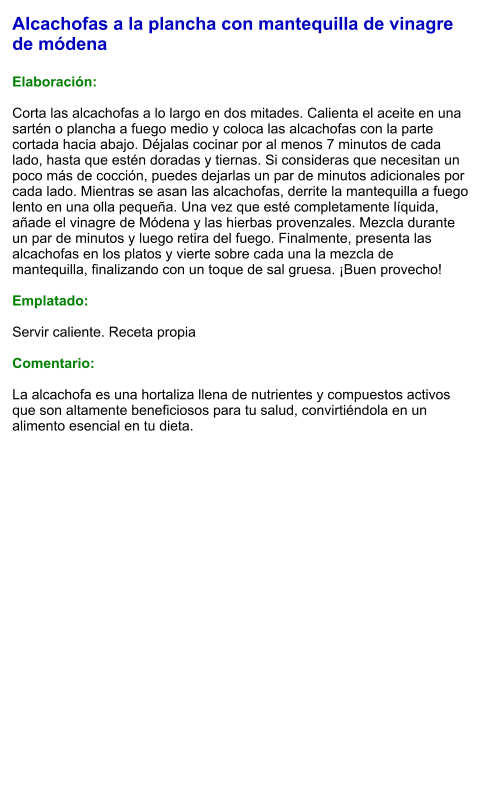 Alcachofas a la plancha con mantequilla de vinagre de módena  Elaboración:  Corta las alcachofas a lo largo en dos mitades. Calienta el aceite en una sartén o plancha a fuego medio y coloca las alcachofas con la parte cortada hacia abajo. Déjalas cocinar por al menos 7 minutos de cada lado, hasta que estén doradas y tiernas. Si consideras que necesitan un poco más de cocción, puedes dejarlas un par de minutos adicionales por cada lado. Mientras se asan las alcachofas, derrite la mantequilla a fuego lento en una olla pequeña. Una vez que esté completamente líquida, añade el vinagre de Módena y las hierbas provenzales. Mezcla durante un par de minutos y luego retira del fuego. Finalmente, presenta las alcachofas en los platos y vierte sobre cada una la mezcla de mantequilla, finalizando con un toque de sal gruesa. ¡Buen provecho!  Emplatado:  Servir caliente. Receta propia  Comentario:  La alcachofa es una hortaliza llena de nutrientes y compuestos activos que son altamente beneficiosos para tu salud, convirtiéndola en un alimento esencial en tu dieta.