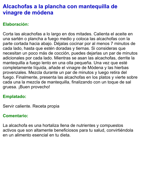 Alcachofas a la plancha con mantequilla de vinagre de módena  Elaboración:  Corta las alcachofas a lo largo en dos mitades. Calienta el aceite en una sartén o plancha a fuego medio y coloca las alcachofas con la parte cortada hacia abajo. Déjalas cocinar por al menos 7 minutos de cada lado, hasta que estén doradas y tiernas. Si consideras que necesitan un poco más de cocción, puedes dejarlas un par de minutos adicionales por cada lado. Mientras se asan las alcachofas, derrite la mantequilla a fuego lento en una olla pequeña. Una vez que esté completamente líquida, añade el vinagre de Módena y las hierbas provenzales. Mezcla durante un par de minutos y luego retira del fuego. Finalmente, presenta las alcachofas en los platos y vierte sobre cada una la mezcla de mantequilla, finalizando con un toque de sal gruesa. ¡Buen provecho!  Emplatado:  Servir caliente. Receta propia  Comentario:  La alcachofa es una hortaliza llena de nutrientes y compuestos activos que son altamente beneficiosos para tu salud, convirtiéndola en un alimento esencial en tu dieta.