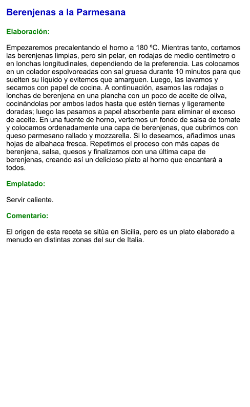 Berenjenas a la Parmesana  Elaboración:  Empezaremos precalentando el horno a 180 ºC. Mientras tanto, cortamos las berenjenas limpias, pero sin pelar, en rodajas de medio centímetro o en lonchas longitudinales, dependiendo de la preferencia. Las colocamos en un colador espolvoreadas con sal gruesa durante 10 minutos para que suelten su líquido y evitemos que amarguen. Luego, las lavamos y secamos con papel de cocina. A continuación, asamos las rodajas o lonchas de berenjena en una plancha con un poco de aceite de oliva, cocinándolas por ambos lados hasta que estén tiernas y ligeramente doradas; luego las pasamos a papel absorbente para eliminar el exceso de aceite. En una fuente de horno, vertemos un fondo de salsa de tomate y colocamos ordenadamente una capa de berenjenas, que cubrimos con queso parmesano rallado y mozzarella. Si lo deseamos, añadimos unas hojas de albahaca fresca. Repetimos el proceso con más capas de berenjena, salsa, quesos y finalizamos con una última capa de berenjenas, creando así un delicioso plato al horno que encantará a todos.  Emplatado:  Servir caliente.   Comentario:  El origen de esta receta se sitúa en Sicilia, pero es un plato elaborado a menudo en distintas zonas del sur de Italia.