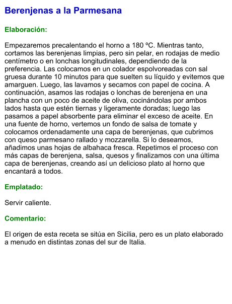 Berenjenas a la Parmesana  Elaboración:  Empezaremos precalentando el horno a 180 ºC. Mientras tanto, cortamos las berenjenas limpias, pero sin pelar, en rodajas de medio centímetro o en lonchas longitudinales, dependiendo de la preferencia. Las colocamos en un colador espolvoreadas con sal gruesa durante 10 minutos para que suelten su líquido y evitemos que amarguen. Luego, las lavamos y secamos con papel de cocina. A continuación, asamos las rodajas o lonchas de berenjena en una plancha con un poco de aceite de oliva, cocinándolas por ambos lados hasta que estén tiernas y ligeramente doradas; luego las pasamos a papel absorbente para eliminar el exceso de aceite. En una fuente de horno, vertemos un fondo de salsa de tomate y colocamos ordenadamente una capa de berenjenas, que cubrimos con queso parmesano rallado y mozzarella. Si lo deseamos, añadimos unas hojas de albahaca fresca. Repetimos el proceso con más capas de berenjena, salsa, quesos y finalizamos con una última capa de berenjenas, creando así un delicioso plato al horno que encantará a todos.  Emplatado:  Servir caliente.   Comentario:  El origen de esta receta se sitúa en Sicilia, pero es un plato elaborado a menudo en distintas zonas del sur de Italia.