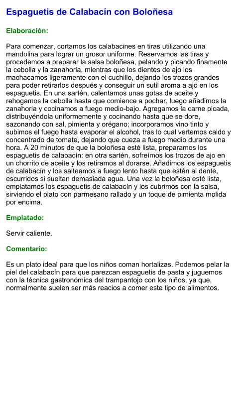 Espaguetis de Calabacín con Boloñesa  Elaboración:  Para comenzar, cortamos los calabacines en tiras utilizando una mandolina para lograr un grosor uniforme. Reservamos las tiras y procedemos a preparar la salsa boloñesa, pelando y picando finamente la cebolla y la zanahoria, mientras que los dientes de ajo los machacamos ligeramente con el cuchillo, dejando los trozos grandes para poder retirarlos después y conseguir un sutil aroma a ajo en los espaguetis. En una sartén, calentamos unas gotas de aceite y rehogamos la cebolla hasta que comience a pochar, luego añadimos la zanahoria y cocinamos a fuego medio-bajo. Agregamos la carne picada, distribuyéndola uniformemente y cocinando hasta que se dore, sazonando con sal, pimienta y orégano; incorporamos vino tinto y subimos el fuego hasta evaporar el alcohol, tras lo cual vertemos caldo y concentrado de tomate, dejando que cueza a fuego medio durante una hora. A 20 minutos de que la boloñesa esté lista, preparamos los espaguetis de calabacín: en otra sartén, sofreímos los trozos de ajo en un chorrito de aceite y los retiramos al dorarse. Añadimos los espaguetis de calabacín y los salteamos a fuego lento hasta que estén al dente, escurridos si sueltan demasiada agua. Una vez la boloñesa esté lista, emplatamos los espaguetis de calabacín y los cubrimos con la salsa, sirviendo el plato con parmesano rallado y un toque de pimienta molida por encima.  Emplatado:  Servir caliente.   Comentario:  Es un plato ideal para que los niños coman hortalizas. Podemos pelar la piel del calabacín para que parezcan espaguetis de pasta y juguemos con la técnica gastronómica del trampantojo con los niños, ya que, normalmente suelen ser más reacios a comer este tipo de alimentos.