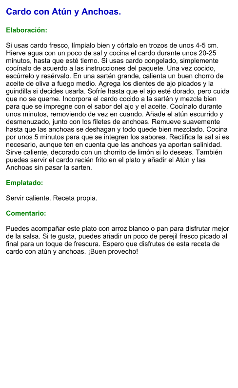Cardo con Atún y Anchoas.  Elaboración:  Si usas cardo fresco, límpialo bien y córtalo en trozos de unos 4-5 cm. Hierve agua con un poco de sal y cocina el cardo durante unos 20-25 minutos, hasta que esté tierno. Si usas cardo congelado, simplemente cocínalo de acuerdo a las instrucciones del paquete. Una vez cocido, escúrrelo y resérvalo. En una sartén grande, calienta un buen chorro de aceite de oliva a fuego medio. Agrega los dientes de ajo picados y la guindilla si decides usarla. Sofríe hasta que el ajo esté dorado, pero cuida que no se queme. Incorpora el cardo cocido a la sartén y mezcla bien para que se impregne con el sabor del ajo y el aceite. Cocínalo durante unos minutos, removiendo de vez en cuando. Añade el atún escurrido y desmenuzado, junto con los filetes de anchoas. Remueve suavemente hasta que las anchoas se deshagan y todo quede bien mezclado. Cocina por unos 5 minutos para que se integren los sabores. Rectifica la sal si es necesario, aunque ten en cuenta que las anchoas ya aportan salinidad. Sirve caliente, decorado con un chorrito de limón si lo deseas. También puedes servir el cardo recién frito en el plato y añadir el Atún y las Anchoas sin pasar la sarten.  Emplatado:  Servir caliente. Receta propia.  Comentario:  Puedes acompañar este plato con arroz blanco o pan para disfrutar mejor de la salsa. Si te gusta, puedes añadir un poco de perejil fresco picado al final para un toque de frescura. Espero que disfrutes de esta receta de cardo con atún y anchoas. ¡Buen provecho!