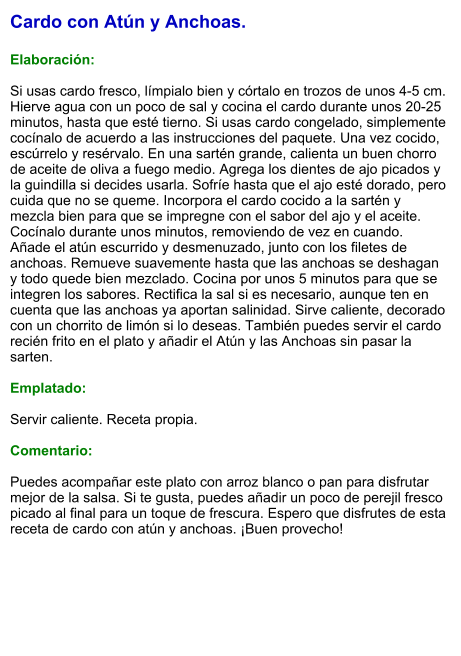 Cardo con Atún y Anchoas.  Elaboración:  Si usas cardo fresco, límpialo bien y córtalo en trozos de unos 4-5 cm. Hierve agua con un poco de sal y cocina el cardo durante unos 20-25 minutos, hasta que esté tierno. Si usas cardo congelado, simplemente cocínalo de acuerdo a las instrucciones del paquete. Una vez cocido, escúrrelo y resérvalo. En una sartén grande, calienta un buen chorro de aceite de oliva a fuego medio. Agrega los dientes de ajo picados y la guindilla si decides usarla. Sofríe hasta que el ajo esté dorado, pero cuida que no se queme. Incorpora el cardo cocido a la sartén y mezcla bien para que se impregne con el sabor del ajo y el aceite. Cocínalo durante unos minutos, removiendo de vez en cuando. Añade el atún escurrido y desmenuzado, junto con los filetes de anchoas. Remueve suavemente hasta que las anchoas se deshagan y todo quede bien mezclado. Cocina por unos 5 minutos para que se integren los sabores. Rectifica la sal si es necesario, aunque ten en cuenta que las anchoas ya aportan salinidad. Sirve caliente, decorado con un chorrito de limón si lo deseas. También puedes servir el cardo recién frito en el plato y añadir el Atún y las Anchoas sin pasar la sarten.  Emplatado:  Servir caliente. Receta propia.  Comentario:  Puedes acompañar este plato con arroz blanco o pan para disfrutar mejor de la salsa. Si te gusta, puedes añadir un poco de perejil fresco picado al final para un toque de frescura. Espero que disfrutes de esta receta de cardo con atún y anchoas. ¡Buen provecho!