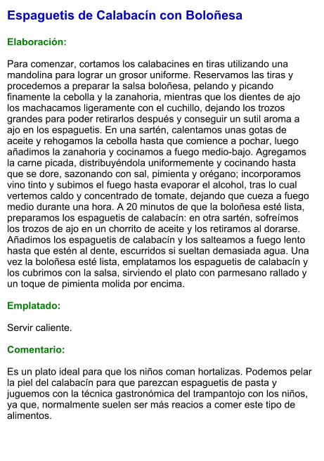 Espaguetis de Calabacín con Boloñesa  Elaboración:  Para comenzar, cortamos los calabacines en tiras utilizando una mandolina para lograr un grosor uniforme. Reservamos las tiras y procedemos a preparar la salsa boloñesa, pelando y picando finamente la cebolla y la zanahoria, mientras que los dientes de ajo los machacamos ligeramente con el cuchillo, dejando los trozos grandes para poder retirarlos después y conseguir un sutil aroma a ajo en los espaguetis. En una sartén, calentamos unas gotas de aceite y rehogamos la cebolla hasta que comience a pochar, luego añadimos la zanahoria y cocinamos a fuego medio-bajo. Agregamos la carne picada, distribuyéndola uniformemente y cocinando hasta que se dore, sazonando con sal, pimienta y orégano; incorporamos vino tinto y subimos el fuego hasta evaporar el alcohol, tras lo cual vertemos caldo y concentrado de tomate, dejando que cueza a fuego medio durante una hora. A 20 minutos de que la boloñesa esté lista, preparamos los espaguetis de calabacín: en otra sartén, sofreímos los trozos de ajo en un chorrito de aceite y los retiramos al dorarse. Añadimos los espaguetis de calabacín y los salteamos a fuego lento hasta que estén al dente, escurridos si sueltan demasiada agua. Una vez la boloñesa esté lista, emplatamos los espaguetis de calabacín y los cubrimos con la salsa, sirviendo el plato con parmesano rallado y un toque de pimienta molida por encima.  Emplatado:  Servir caliente.   Comentario:  Es un plato ideal para que los niños coman hortalizas. Podemos pelar la piel del calabacín para que parezcan espaguetis de pasta y juguemos con la técnica gastronómica del trampantojo con los niños, ya que, normalmente suelen ser más reacios a comer este tipo de alimentos.