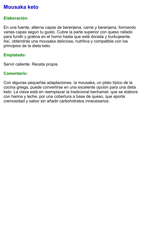Mousaka keto  Elaboración:  En una fuente, alterna capas de berenjena, carne y berenjena, formando varias capas según tu gusto. Cubre la parte superior con queso rallado para fundir y gratina en el horno hasta que esté dorada y burbujeante. Así, obtendrás una mousaka deliciosa, nutritiva y compatible con los principios de la dieta keto.  Emplatado:  Servir caliente. Receta propia.  Comentario:  Con algunas pequeñas adaptaciones, la mousaka, un plato típico de la cocina griega, puede convertirse en una excelente opción para una dieta keto. La clave está en reemplazar la tradicional bechamel, que se elabora con harina y leche, por una cobertura a base de queso, que aporta cremosidad y sabor sin añadir carbohidratos innecesarios.
