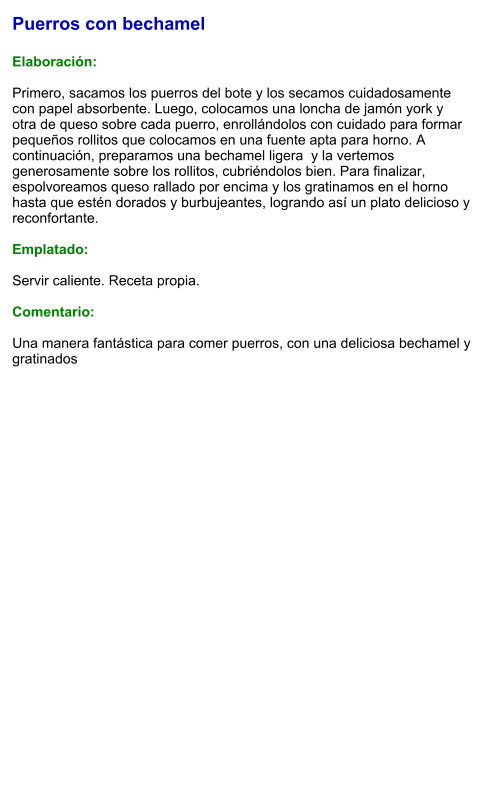 Puerros con bechamel  Elaboración:  Primero, sacamos los puerros del bote y los secamos cuidadosamente con papel absorbente. Luego, colocamos una loncha de jamón york y otra de queso sobre cada puerro, enrollándolos con cuidado para formar pequeños rollitos que colocamos en una fuente apta para horno. A continuación, preparamos una bechamel ligera  y la vertemos generosamente sobre los rollitos, cubriéndolos bien. Para finalizar, espolvoreamos queso rallado por encima y los gratinamos en el horno hasta que estén dorados y burbujeantes, logrando así un plato delicioso y reconfortante.  Emplatado:  Servir caliente. Receta propia.  Comentario:  Una manera fantástica para comer puerros, con una deliciosa bechamel y gratinados