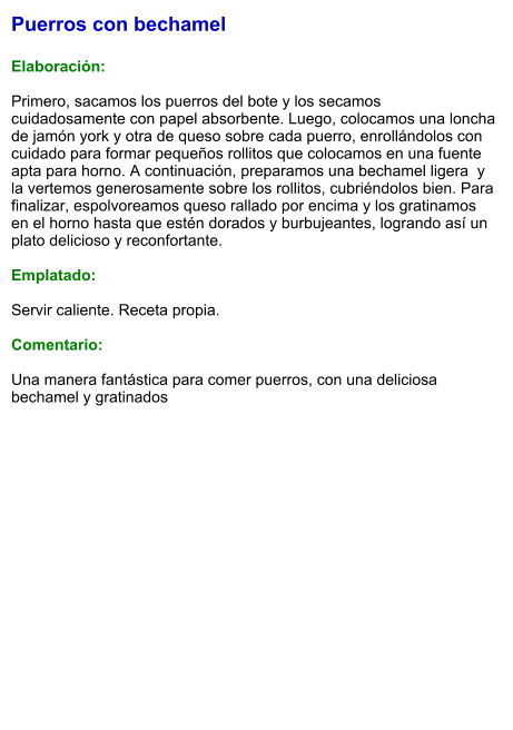 Puerros con bechamel  Elaboración:  Primero, sacamos los puerros del bote y los secamos cuidadosamente con papel absorbente. Luego, colocamos una loncha de jamón york y otra de queso sobre cada puerro, enrollándolos con cuidado para formar pequeños rollitos que colocamos en una fuente apta para horno. A continuación, preparamos una bechamel ligera  y la vertemos generosamente sobre los rollitos, cubriéndolos bien. Para finalizar, espolvoreamos queso rallado por encima y los gratinamos en el horno hasta que estén dorados y burbujeantes, logrando así un plato delicioso y reconfortante.  Emplatado:  Servir caliente. Receta propia.  Comentario:  Una manera fantástica para comer puerros, con una deliciosa bechamel y gratinados