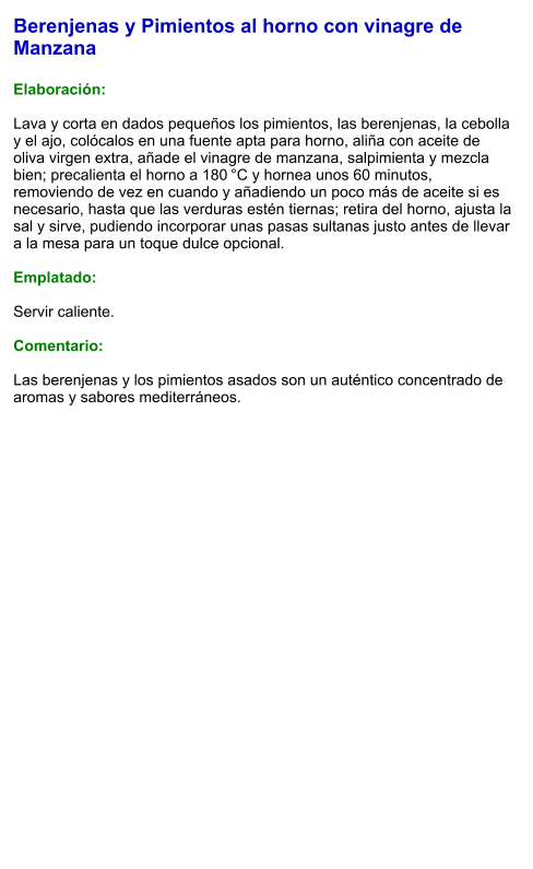 Berenjenas y Pimientos al horno con vinagre de Manzana  Elaboración:  Lava y corta en dados pequeños los pimientos, las berenjenas, la cebolla y el ajo, colócalos en una fuente apta para horno, aliña con aceite de oliva virgen extra, añade el vinagre de manzana, salpimienta y mezcla bien; precalienta el horno a 180 °C y hornea unos 60 minutos, removiendo de vez en cuando y añadiendo un poco más de aceite si es necesario, hasta que las verduras estén tiernas; retira del horno, ajusta la sal y sirve, pudiendo incorporar unas pasas sultanas justo antes de llevar a la mesa para un toque dulce opcional.  Emplatado:  Servir caliente.   Comentario:  Las berenjenas y los pimientos asados son un auténtico concentrado de aromas y sabores mediterráneos.