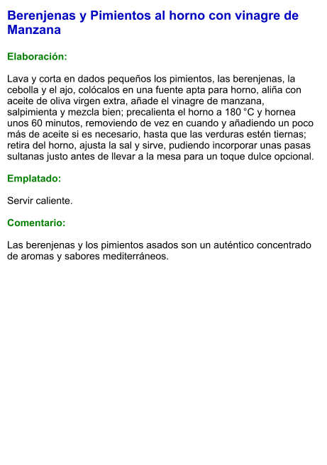 Berenjenas y Pimientos al horno con vinagre de Manzana  Elaboración:  Lava y corta en dados pequeños los pimientos, las berenjenas, la cebolla y el ajo, colócalos en una fuente apta para horno, aliña con aceite de oliva virgen extra, añade el vinagre de manzana, salpimienta y mezcla bien; precalienta el horno a 180 °C y hornea unos 60 minutos, removiendo de vez en cuando y añadiendo un poco más de aceite si es necesario, hasta que las verduras estén tiernas; retira del horno, ajusta la sal y sirve, pudiendo incorporar unas pasas sultanas justo antes de llevar a la mesa para un toque dulce opcional.  Emplatado:  Servir caliente.   Comentario:  Las berenjenas y los pimientos asados son un auténtico concentrado de aromas y sabores mediterráneos.