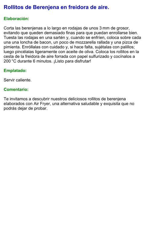 Rollitos de Berenjena en freidora de aire.  Elaboración:  Corta las berenjenas a lo largo en rodajas de unos 3 mm de grosor, evitando que queden demasiado finas para que puedan enrollarse bien. Tuesta las rodajas en una sartén y, cuando se enfríen, coloca sobre cada una una loncha de bacon, un poco de mozzarella rallada y una pizca de pimienta. Enróllalas con cuidado y, si hace falta, sujétalas con palillos; luego pincélalas ligeramente con aceite de oliva. Coloca los rollitos en la cesta de la freidora de aire forrada con papel sulfurizado y cocínalos a 200 °C durante 6 minutos. ¡Listo para disfrutar!  Emplatado:  Servir caliente.   Comentario:  Te invitamos a descubrir nuestros deliciosos rollitos de berenjena elaborados con Air Fryer, una alternativa saludable y exquisita que no podrás dejar de probar.