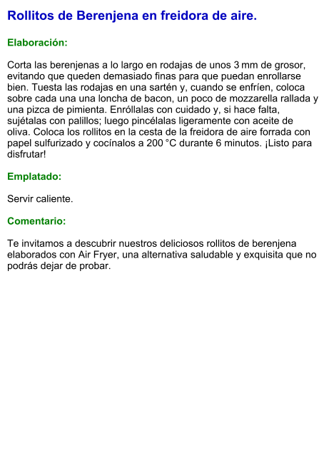 Rollitos de Berenjena en freidora de aire.  Elaboración:  Corta las berenjenas a lo largo en rodajas de unos 3 mm de grosor, evitando que queden demasiado finas para que puedan enrollarse bien. Tuesta las rodajas en una sartén y, cuando se enfríen, coloca sobre cada una una loncha de bacon, un poco de mozzarella rallada y una pizca de pimienta. Enróllalas con cuidado y, si hace falta, sujétalas con palillos; luego pincélalas ligeramente con aceite de oliva. Coloca los rollitos en la cesta de la freidora de aire forrada con papel sulfurizado y cocínalos a 200 °C durante 6 minutos. ¡Listo para disfrutar!  Emplatado:  Servir caliente.   Comentario:  Te invitamos a descubrir nuestros deliciosos rollitos de berenjena elaborados con Air Fryer, una alternativa saludable y exquisita que no podrás dejar de probar.