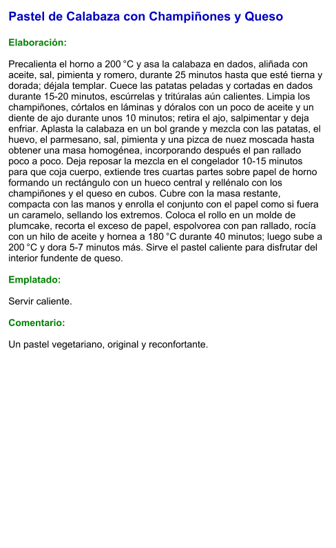 Pastel de Calabaza con Champiñones y Queso  Elaboración:  Precalienta el horno a 200 °C y asa la calabaza en dados, aliñada con aceite, sal, pimienta y romero, durante 25 minutos hasta que esté tierna y dorada; déjala templar. Cuece las patatas peladas y cortadas en dados durante 15-20 minutos, escúrrelas y tritúralas aún calientes. Limpia los champiñones, córtalos en láminas y dóralos con un poco de aceite y un diente de ajo durante unos 10 minutos; retira el ajo, salpimentar y deja enfriar. Aplasta la calabaza en un bol grande y mezcla con las patatas, el huevo, el parmesano, sal, pimienta y una pizca de nuez moscada hasta obtener una masa homogénea, incorporando después el pan rallado poco a poco. Deja reposar la mezcla en el congelador 10-15 minutos para que coja cuerpo, extiende tres cuartas partes sobre papel de horno formando un rectángulo con un hueco central y rellénalo con los champiñones y el queso en cubos. Cubre con la masa restante, compacta con las manos y enrolla el conjunto con el papel como si fuera un caramelo, sellando los extremos. Coloca el rollo en un molde de plumcake, recorta el exceso de papel, espolvorea con pan rallado, rocía con un hilo de aceite y hornea a 180 °C durante 40 minutos; luego sube a 200 °C y dora 5-7 minutos más. Sirve el pastel caliente para disfrutar del interior fundente de queso.  Emplatado:  Servir caliente.   Comentario:  Un pastel vegetariano, original y reconfortante.