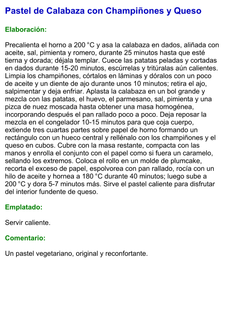 Pastel de Calabaza con Champiñones y Queso  Elaboración:  Precalienta el horno a 200 °C y asa la calabaza en dados, aliñada con aceite, sal, pimienta y romero, durante 25 minutos hasta que esté tierna y dorada; déjala templar. Cuece las patatas peladas y cortadas en dados durante 15-20 minutos, escúrrelas y tritúralas aún calientes. Limpia los champiñones, córtalos en láminas y dóralos con un poco de aceite y un diente de ajo durante unos 10 minutos; retira el ajo, salpimentar y deja enfriar. Aplasta la calabaza en un bol grande y mezcla con las patatas, el huevo, el parmesano, sal, pimienta y una pizca de nuez moscada hasta obtener una masa homogénea, incorporando después el pan rallado poco a poco. Deja reposar la mezcla en el congelador 10-15 minutos para que coja cuerpo, extiende tres cuartas partes sobre papel de horno formando un rectángulo con un hueco central y rellénalo con los champiñones y el queso en cubos. Cubre con la masa restante, compacta con las manos y enrolla el conjunto con el papel como si fuera un caramelo, sellando los extremos. Coloca el rollo en un molde de plumcake, recorta el exceso de papel, espolvorea con pan rallado, rocía con un hilo de aceite y hornea a 180 °C durante 40 minutos; luego sube a 200 °C y dora 5-7 minutos más. Sirve el pastel caliente para disfrutar del interior fundente de queso.  Emplatado:  Servir caliente.   Comentario:  Un pastel vegetariano, original y reconfortante.