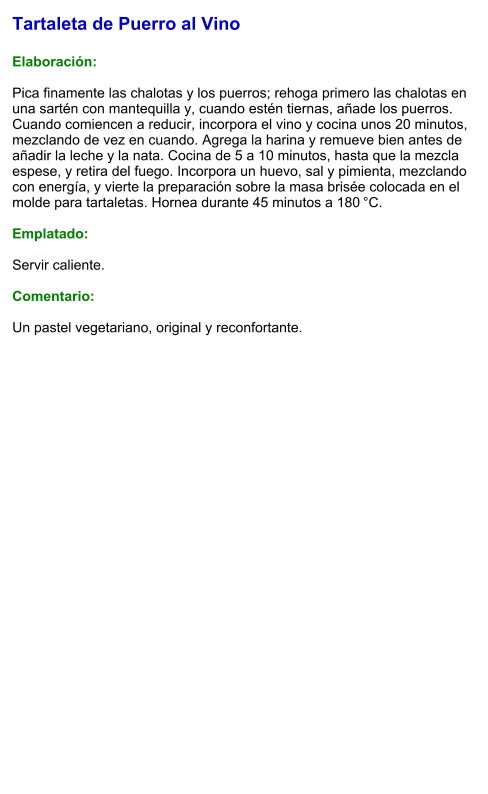 Tartaleta de Puerro al Vino  Elaboración:  Pica finamente las chalotas y los puerros; rehoga primero las chalotas en una sartén con mantequilla y, cuando estén tiernas, añade los puerros. Cuando comiencen a reducir, incorpora el vino y cocina unos 20 minutos, mezclando de vez en cuando. Agrega la harina y remueve bien antes de añadir la leche y la nata. Cocina de 5 a 10 minutos, hasta que la mezcla espese, y retira del fuego. Incorpora un huevo, sal y pimienta, mezclando con energía, y vierte la preparación sobre la masa brisée colocada en el molde para tartaletas. Hornea durante 45 minutos a 180 °C.  Emplatado:  Servir caliente.   Comentario:  Un pastel vegetariano, original y reconfortante.