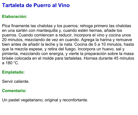 Tartaleta de Puerro al Vino  Elaboración:  Pica finamente las chalotas y los puerros; rehoga primero las chalotas en una sartén con mantequilla y, cuando estén tiernas, añade los puerros. Cuando comiencen a reducir, incorpora el vino y cocina unos 20 minutos, mezclando de vez en cuando. Agrega la harina y remueve bien antes de añadir la leche y la nata. Cocina de 5 a 10 minutos, hasta que la mezcla espese, y retira del fuego. Incorpora un huevo, sal y pimienta, mezclando con energía, y vierte la preparación sobre la masa brisée colocada en el molde para tartaletas. Hornea durante 45 minutos a 180 °C.  Emplatado:  Servir caliente.   Comentario:  Un pastel vegetariano, original y reconfortante.