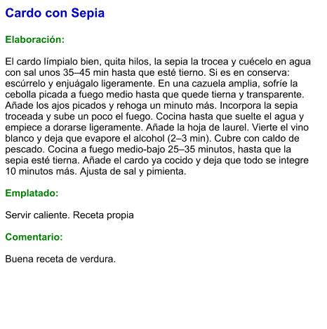 Cardo con Sepia  Elaboración:  El cardo límpialo bien, quita hilos, la sepia la trocea y cuécelo en agua con sal unos 35–45 min hasta que esté tierno. Si es en conserva: escúrrelo y enjuágalo ligeramente. En una cazuela amplia, sofríe la cebolla picada a fuego medio hasta que quede tierna y transparente. Añade los ajos picados y rehoga un minuto más. Incorpora la sepia troceada y sube un poco el fuego. Cocina hasta que suelte el agua y empiece a dorarse ligeramente. Añade la hoja de laurel. Vierte el vino blanco y deja que evapore el alcohol (2–3 min). Cubre con caldo de pescado. Cocina a fuego medio-bajo 25–35 minutos, hasta que la sepia esté tierna. Añade el cardo ya cocido y deja que todo se integre 10 minutos más. Ajusta de sal y pimienta.  Emplatado:  Servir caliente. Receta propia  Comentario:  Buena receta de verdura.
