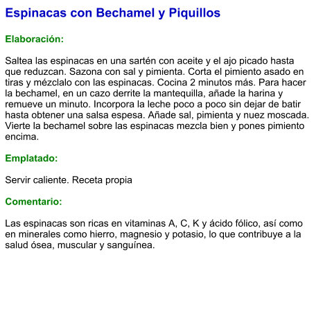 Espinacas con Bechamel y Piquillos  Elaboración:  Saltea las espinacas en una sartén con aceite y el ajo picado hasta que reduzcan. Sazona con sal y pimienta. Corta el pimiento asado en tiras y mézclalo con las espinacas. Cocina 2 minutos más. Para hacer la bechamel, en un cazo derrite la mantequilla, añade la harina y remueve un minuto. Incorpora la leche poco a poco sin dejar de batir hasta obtener una salsa espesa. Añade sal, pimienta y nuez moscada. Vierte la bechamel sobre las espinacas mezcla bien y pones pimiento encima.  Emplatado:  Servir caliente. Receta propia  Comentario:  Las espinacas son ricas en vitaminas A, C, K y ácido fólico, así como en minerales como hierro, magnesio y potasio, lo que contribuye a la salud ósea, muscular y sanguínea.