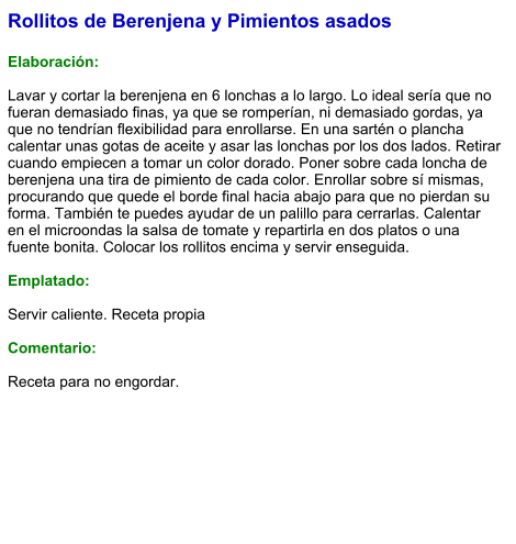Rollitos de Berenjena y Pimientos asados  Elaboración:  Lavar y cortar la berenjena en 6 lonchas a lo largo. Lo ideal sería que no fueran demasiado finas, ya que se romperían, ni demasiado gordas, ya que no tendrían flexibilidad para enrollarse. En una sartén o plancha calentar unas gotas de aceite y asar las lonchas por los dos lados. Retirar cuando empiecen a tomar un color dorado. Poner sobre cada loncha de berenjena una tira de pimiento de cada color. Enrollar sobre sí mismas, procurando que quede el borde final hacia abajo para que no pierdan su forma. También te puedes ayudar de un palillo para cerrarlas. Calentar en el microondas la salsa de tomate y repartirla en dos platos o una fuente bonita. Colocar los rollitos encima y servir enseguida.  Emplatado:  Servir caliente. Receta propia  Comentario:  Receta para no engordar.