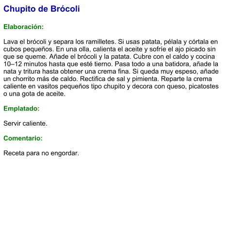Chupito de Brócoli  Elaboración:  Lava el brócoli y separa los ramilletes. Si usas patata, pélala y córtala en cubos pequeños. En una olla, calienta el aceite y sofríe el ajo picado sin que se queme. Añade el brócoli y la patata. Cubre con el caldo y cocina 10–12 minutos hasta que esté tierno. Pasa todo a una batidora, añade la nata y tritura hasta obtener una crema fina. Si queda muy espeso, añade un chorrito más de caldo. Rectifica de sal y pimienta. Reparte la crema caliente en vasitos pequeños tipo chupito y decora con queso, picatostes o una gota de aceite.  Emplatado:  Servir caliente.   Comentario:  Receta para no engordar.