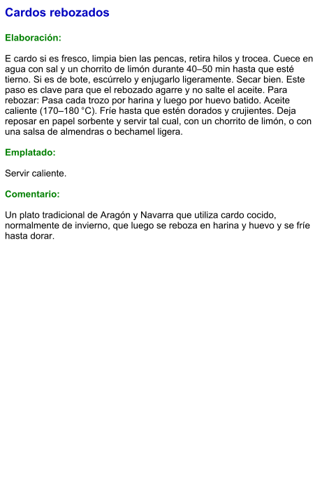 Cardos rebozados  Elaboración:  E cardo si es fresco, limpia bien las pencas, retira hilos y trocea. Cuece en agua con sal y un chorrito de limón durante 40–50 min hasta que esté tierno. Si es de bote, escúrrelo y enjugarlo ligeramente. Secar bien. Este paso es clave para que el rebozado agarre y no salte el aceite. Para rebozar: Pasa cada trozo por harina y luego por huevo batido. Aceite caliente (170–180 °C). Fríe hasta que estén dorados y crujientes. Deja reposar en papel sorbente y servir tal cual, con un chorrito de limón, o con una salsa de almendras o bechamel ligera.  Emplatado:  Servir caliente.   Comentario:  Un plato tradicional de Aragón y Navarra que utiliza cardo cocido, normalmente de invierno, que luego se reboza en harina y huevo y se fríe hasta dorar.